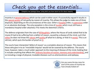 Check you got the essentials...
Complete the passage below, using what you have learnt so far about insanity.
Can you name the key cases for
each of the areas of insanity we
have already looked at?
Insanity is a which can be used in either court. If successfully argued it results
in the of not guilty by reason of insanity. This allows the
judge to make one of three disposals, depending on the circumstances of the case. Either a
order, a order or an absolute discharge. The only exception is the crime
of which must still have a mandatory hospital order attached, if he meets the
detention criteria.
The defence originates from the case of , where the House of Lords stated that to
be insane D had to be suffering from a defect of reason, caused by a disease of the mind, such
that he does not know the and of what he is doing,
or that it is . This is an old test, which puts the burden of proof on .
The courts have interpreted ‘defect of reason’ as a complete absence of reason. This means that
those who give in to an ‘irresistible impulse’ would not be covered by the defence. The courts
have, however, taken a much wider approach to the meaning of disease of the mind, holding that
it includes anything that affects the ‘ ’, and so including a range of
physical, treatable diseases such as arteriosclerosis and .
Insanity is a general defence which can be used in either court. If successfully argued it results in
the special verdict of not guilty by reason of insanity. This allows the judge to make one of three
disposals, depending on the circumstances of the case. Either a hospital order, a supervision order
or an absolute discharge. The only exception is the crime of murder which must still have a
mandatory hospital order attached, if he meets the detention criteria.
The defence originates from the case of M’Naughten, where the House of Lords stated that to be
insane D had to be suffering from a defect of reason, caused by a disease of the mind, such that
either he does not know the nature and quality of what he is doing, or that it is wrong. This is an
old test, which puts the burden of proof on D.
The courts have interpreted ‘defect of reason’ as a complete absence of reason. This means that
those who give in to an ‘irresistible impulse’ would not be covered by the defence. The courts
have, however, taken a much wider approach to the meaning of disease of the mind, holding that
it includes anything that affects the ‘ordinary faculties of reason, memory and understanding’, and
so including a range of physical, treatable diseases such as arteriosclerosis and epilepsy.
 