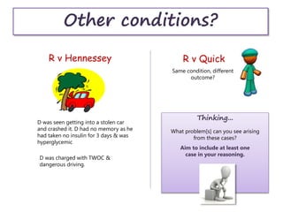 Other conditions?
R v Hennessey R v Quick
D was seen getting into a stolen car
and crashed it. D had no memory as he
had taken no insulin for 3 days & was
hyperglycemic
D was charged with TWOC &
dangerous driving.
Same condition, different
outcome?
Thinking...
What problem[s] can you see arising
from these cases?
Aim to include at least one
case in your reasoning.
 