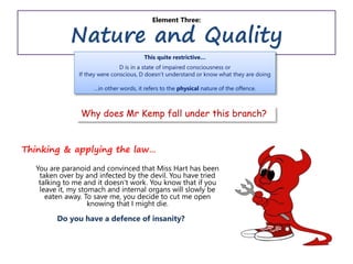 Element Three:
Nature and Quality
Thinking & applying the law…
You are paranoid and convinced that Miss Hart has been
taken over by and infected by the devil. You have tried
talking to me and it doesn’t work. You know that if you
leave it, my stomach and internal organs will slowly be
eaten away. To save me, you decide to cut me open
knowing that I might die.
Do you have a defence of insanity?
This quite restrictive…
D is in a state of impaired consciousness or
If they were conscious, D doesn’t understand or know what they are doing
…in other words, it refers to the physical nature of the offence.
Why does Mr Kemp fall under this branch?
 