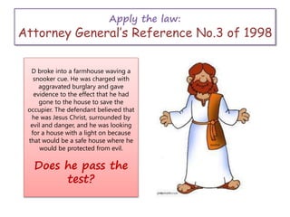 Apply the law:
Attorney General’s Reference No.3 of 1998
D broke into a farmhouse waving a
snooker cue. He was charged with
aggravated burglary and gave
evidence to the effect that he had
gone to the house to save the
occupier. The defendant believed that
he was Jesus Christ, surrounded by
evil and danger, and he was looking
for a house with a light on because
that would be a safe house where he
would be protected from evil.
Does he pass the
test?
 