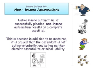 General Defence Two:
Non- Insane Automatism
Unlike insane automatism, if
successfully pleaded, non-insane
automatism results on a complete
acquittal.
This is because in addition to no mens rea,
it is argued that the defendant is not
acting voluntarily, and so has neither
element essential to criminal liability.
 