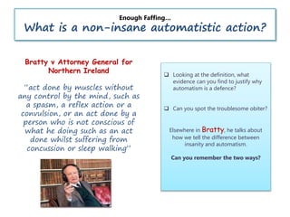 Enough Faffing…
What is a non-insane automatistic action?
 Looking at the definition, what
evidence can you find to justify why
automatism is a defence?
 Can you spot the troublesome obiter?
Elsewhere in Bratty, he talks about
how we tell the difference between
insanity and automatism.
Can you remember the two ways?
Bratty v Attorney General for
Northern Ireland
“act done by muscles without
any control by the mind, such as
a spasm, a reflex action or a
convulsion, or an act done by a
person who is not conscious of
what he doing such as an act
done whilst suffering from
concussion or sleep walking”
 