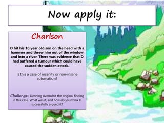 Now apply it:
Charlson
D hit his 10 year old son on the head with a
hammer and threw him out of the window
and into a river. There was evidence that D
had suffered a tumour which could have
caused the sudden attack.
Is this a case of insanity or non-insane
automatism?
Challenge: Denning overruled the original finding
in this case. What was it, and how do you think D
successfully argued it?
 