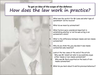To get an idea of the scope of the defence:
How does the law work in practice?
1. What was the verdict for Mr Lowe and what type of
‘punishment’ did he receive?
2. What do we mean by automatism?
3. What factors were considered important in
establishing whether or not he was acting in an
automatistic state?
4. What is the difference between insane and non-insane
automatism?
5. Why do you think the jury decided it was insane
automatism (aka insanity)?
6. Look at the two cases at the end of the article.
i. Why was Mr Sokell not able to successfully argue
either insane or non-insane automatism?
ii. Why was Mr Buck acquitted on the basis of non-
insane automatism?
7. What do you learn about D and his previous behaviour?
 
