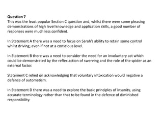 Question 7
This was the least popular Section C question and, whilst there were some pleasing
demonstrations of high level knowledge and application skills, a good number of
responses were much less confident.
In Statement A there was a need to focus on Sarah’s ability to retain some control
whilst driving, even if not at a conscious level.
In Statement B there was a need to consider the need for an involuntary act which
could be demonstrated by the reflex action of swerving and the role of the spider as an
external factor.
Statement C relied on acknowledging that voluntary intoxication would negative a
defence of automatism.
In Statement D there was a need to explore the basic principles of insanity, using
accurate terminology rather than that to be found in the defence of diminished
responsibility.
 