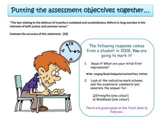 Putting the assessment objectives together…
“The law relating to the defence of insanity is outdated and unsatisfactory. Reform is long overdue in the
interests of both justice and common sense.”
Evaluate the accuracy of this statement. [50]
The following response comes
from a student in 2008. You are
going to mark it!
1. Read it! What are your initial first
impressions?
Wide-ranging/Good/Adequate/Limited/Very limited
2. Look at the indicative mark scheme,
and the examiners’ comments and
annotate the answer for:
Strengths (one colour)
 Weakness (one colour)
There are green pens on the front desk to
help you.
 