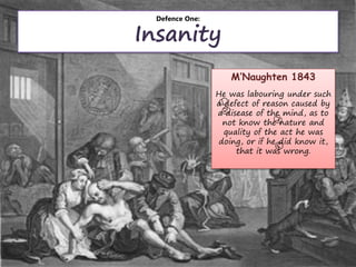 Defence One:
Insanity
M’Naughten 1843
He was labouring under such
a defect of reason caused by
a disease of the mind, as to
not know the nature and
quality of the act he was
doing, or if he did know it,
that it was wrong.
 