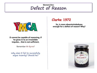 Element One:
Defect of Reason
Clarke 1972
D cannot be capable of reasoning, if
he gives in to an irresistible
impulse... that is not sufficient.
Remember Mr Byrne?
Why does D fail to successfully
argue insanity? Should he?
So, is mere absentmindedness
enough for a defect of reason? Why?
 
