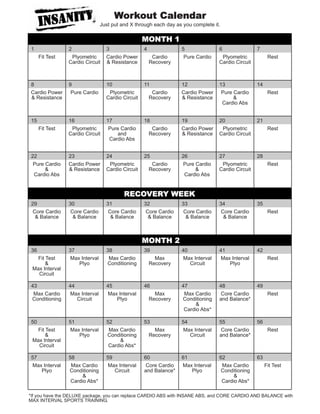 Workout Calendar
                               Just put and X through each day as you complete it.

                                                  MONTH 1
1               2                3                4              5               6                7
     Fit Test    Plyometric      Cardio Power          Cardio     Pure Cardio     Plyometric            Rest
                Cardio Circuit   & Resistance         Recovery                   Cardio Circuit



8               9                10               11             12              13               14
Cardio Power     Pure Cardio      Plyometric           Cardio    Cardio Power     Pure Cardio           Rest
& Resistance                     Cardio Circuit       Recovery   & Resistance          &
                                                                                  Cardio Abs


15              16               17               18             19              20               21
     Fit Test    Plyometric       Pure Cardio          Cardio    Cardio Power     Plyometric            Rest
                Cardio Circuit        and             Recovery   & Resistance    Cardio Circuit
                                  Cardio Abs


22              23               24               25             26              27               28
 Pure Cardio    Cardio Power      Plyometric           Cardio    Pure Cardio      Plyometric            Rest
      &         & Resistance     Cardio Circuit       Recovery        &          Cardio Circuit
 Cardio Abs                                                       Cardio Abs


                                         RECOVERY WEEK
29              30               31               32             33              34               35
 Core Cardio     Core Cardio      Core Cardio      Core Cardio    Core Cardio     Core Cardio           Rest
  & Balance       & Balance        & Balance        & Balance      & Balance       & Balance



                                                  MONTH 2
36              37               38               39             40              41               42
   Fit Test     Max Interval      Max Cardio            Max      Max Interval    Max Interval           Rest
       &           Plyo          Conditioning         Recovery      Circuit         Plyo
 Max Interval
   Circuit

43              44               45               46             47              48               49
 Max Cardio     Max Interval     Max Interval           Max       Max Cardio      Core Cardio           Rest
Conditioning       Circuit          Plyo              Recovery   Conditioning    and Balance*
                                                                       &
                                                                  Cardio Abs*

50              51               52               53             54              55               56
   Fit Test     Max Interval      Max Cardio            Max      Max Interval     Core Cardio           Rest
       &           Plyo          Conditioning         Recovery      Circuit      and Balance*
 Max Interval                          &
   Circuit                        Cardio Abs*

57              58               59               60             61              62               63
Max Interval     Max Cardio      Max Interval      Core Cardio   Max Interval     Max Cardio           Fit Test
   Plyo         Conditioning        Circuit       and Balance*      Plyo          Conditioning
                      &                                                                &
                 Cardio Abs*                                                      Cardio Abs*

*If you have the DELUXE package, you can replace CARDIO ABS with INSANE ABS, and CORE CARDIO AND BALANCE with
MAX INTERVAL SPORTS TRAINING.
 