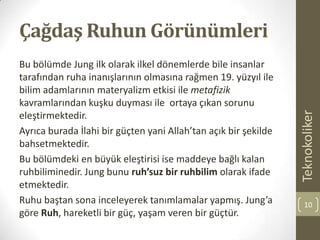 Çağdaş Ruhun Görünümleri
Bu bölümde Jung ilk olarak ilkel dönemlerde bile insanlar
tarafından ruha inanışlarının olmasına rağmen 19. yüzyıl ile
bilim adamlarının materyalizm etkisi ile metafizik
kavramlarından kuşku duyması ile ortaya çıkan sorunu
eleştirmektedir.
Ayrıca burada İlahi bir güçten yani Allah’tan açık bir şekilde
bahsetmektedir.
Bu bölümdeki en büyük eleştirisi ise maddeye bağlı kalan
ruhbiliminedir. Jung bunu ruh’suz bir ruhbilim olarak ifade
etmektedir.
Ruhu baştan sona inceleyerek tanımlamalar yapmış. Jung’a
göre Ruh, hareketli bir güç, yaşam veren bir güçtür.
Teknokoliker
10
 