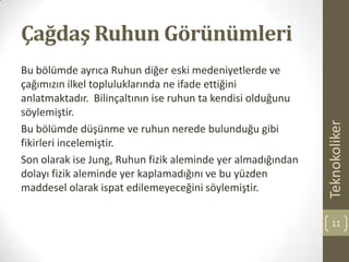 Çağdaş Ruhun Görünümleri
Bu bölümde ayrıca Ruhun diğer eski medeniyetlerde ve
çağımızın ilkel topluluklarında ne ifade ettiğini
anlatmaktadır. Bilinçaltının ise ruhun ta kendisi olduğunu
söylemiştir.
Bu bölümde düşünme ve ruhun nerede bulunduğu gibi
fikirleri incelemiştir.
Son olarak ise Jung, Ruhun fizik aleminde yer almadığından
dolayı fizik aleminde yer kaplamadığını ve bu yüzden
maddesel olarak ispat edilemeyeceğini söylemiştir.
Teknokoliker
11
 