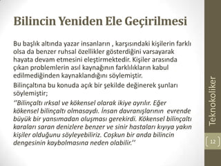 Bilincin Yeniden Ele Geçirilmesi
Bu başlık altında yazar insanların , karşısındaki kişilerin farklı
olsa da benzer ruhsal özellikler gösterdiğini varsayarak
hayata devam etmesini eleştirmektedir. Kişiler arasında
çıkan problemlerin asıl kaynağının farklılıkların kabul
edilmediğinden kaynaklandığını söylemiştir.
Bilinçaltına bu konuda açık bir şekilde değinerek şunları
söylemiştir;
‘’Bilinçaltı ırksal ve kökensel olarak ikiye ayrılır. Eğer
kökensel bilinçaltı olmasaydı. İnsan davranışlarının evrende
büyük bir yansımadan oluşması gerekirdi. Kökensel bilinçaltı
karaları saran denizlere benzer ve sinir hastaları kıyıya yakın
kişiler olduğunu söyleyebiliriz. Coşkun bir anda bilincin
dengesinin kaybolmasına neden olabilir.’’
Teknokoliker
12
 