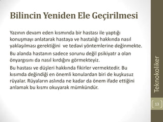 Bilincin Yeniden Ele Geçirilmesi
Yazının devam eden kısmında bir hastası ile yaptığı
konuşmayı anlatarak hastaya ve hastalığı hakkında nasıl
yaklaşılması gerektiğini ve tedavi yöntemlerine değinmekte.
Bu alanda hastanın sadece sorunu değil psikiyatr a olan
önyargısını da nasıl kırdığını görmekteyiz.
Bu hastası ve düşleri hakkında fikirler vermektedir. Bu
kısımda değindiği en önemli konulardan biri de kuşkusuz
rüyalar. Rüyaların aslında ne kadar da önem ifade ettiğini
anlamak bu kısmı okuyarak mümkündür.
Teknokoliker
13
 