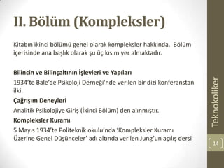 II. Bölüm (Kompleksler)
Kitabın ikinci bölümü genel olarak kompleksler hakkında. Bölüm
içerisinde ana başlık olarak şu üç kısım yer almaktadır.
Bilincin ve Bilinçaltının İşlevleri ve Yapıları
1934’te Bale’de Psikoloji Derneği’nde verilen bir dizi konferanstan
ilki.
Çağrışım Deneyleri
Analitik Psikolojiye Giriş (İkinci Bölüm) den alınmıştır.
Kompleksler Kuramı
5 Mayıs 1934’te Politeknik okulu’nda ‘Kompleksler Kuramı
Üzerine Genel Düşünceler’ adı altında verilen Jung’un açılış dersi
Teknokoliker
14
 