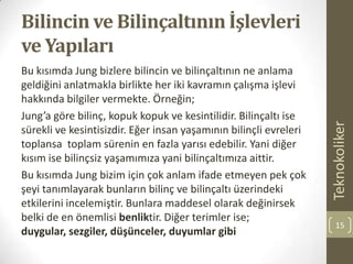 Bilincin ve Bilinçaltının İşlevleri
ve Yapıları
Bu kısımda Jung bizlere bilincin ve bilinçaltının ne anlama
geldiğini anlatmakla birlikte her iki kavramın çalışma işlevi
hakkında bilgiler vermekte. Örneğin;
Jung’a göre bilinç, kopuk kopuk ve kesintilidir. Bilinçaltı ise
sürekli ve kesintisizdir. Eğer insan yaşamının bilinçli evreleri
toplansa toplam sürenin en fazla yarısı edebilir. Yani diğer
kısım ise bilinçsiz yaşamımıza yani bilinçaltımıza aittir.
Bu kısımda Jung bizim için çok anlam ifade etmeyen pek çok
şeyi tanımlayarak bunların bilinç ve bilinçaltı üzerindeki
etkilerini incelemiştir. Bunlara maddesel olarak değinirsek
belki de en önemlisi benliktir. Diğer terimler ise;
duygular, sezgiler, düşünceler, duyumlar gibi
Teknokoliker
15
 
