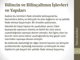 Bilincin ve Bilinçaltının İşlevleri
ve Yapıları
Sadece bu terimleri ifade etmekle kalmayarak bu
kavramların bilinç ve bilinçaltı ile olan bağlarını en iyi şekilde
ifade etmeyi başarmıştır. Bir örnekle açıklarsam,
Gönüllü bir kişiyi hipnoz ile uyuttuktan sonra 1’den
başlayarak saymasını istemiş ve belirli bir süre sonra
uyandırdığında saymaya devam etmiştir. Asıl ilginç olan ise
kısa bir süre sonra tekrar uyuttuğunda bu kişi geçen süre
üzerinden saymaya devam etmiştir.
Bu bölümde bahsettiği bir diğer önemli kavram ise bilinçaltı
problemleridir. Açıkladığı kavramları ve bilinçaltı ile olan
ilişkilerini çok başarılı bir şekilde ifade etmeyi başarmış.
Teknokoliker
16
 