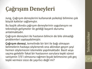 Çağrışım Deneyleri
Jung, Çağrışım deneylerini kullanarak psikoloji bilimine çok
büyük katkılar sağlamıştır.
Bu başlık altında çağrışım deneylerinin uygulanışını ve
teknolojik gelişmeler ile geldiği başarılı durumu
anlatmaktadır.
Çağrışım deneyleri ile hastanın bilincin de bile olmadığı
problemleri saptayabilmiştir.
Çağrışım deneyi, temelinde bir biri ile bağı olmayan
kelimelerin hastaya söylenerek ona aklından geçen şeyi
hemen söylemesini istemekle yapılmaktadır. Basit veya
saçma gelebilir fakat bir hastasının sorulara tepki süresi
saniyenin 7/5’i olmasına rağmen bıçak kelimesine çok geç
tepki vermesi sizce de şaşırtıcı değil mi?
Teknokoliker
17
 