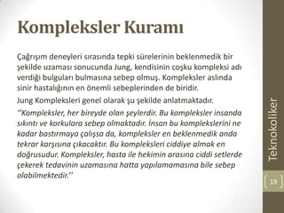 Kompleksler Kuramı
Çağrışım deneyleri sırasında tepki sürelerinin beklenmedik bir
şekilde uzaması sonucunda Jung, kendisinin coşku kompleksi adı
verdiği bulguları bulmasına sebep olmuş. Kompleksler aslında
sinir hastalığının en önemli sebeplerinden de biridir.
Jung Kompleksleri genel olarak şu şekilde anlatmaktadır.
‘’Kompleksler, her bireyde olan şeylerdir. Bu kompleksler insanda
sıkıntı ve korkulara sebep olmaktadır. İnsan bu komplekslerini ne
kadar bastırmaya çalışsa da, kompleksler en beklenmedik anda
tekrar karşısına çıkacaktır. Bu kompleksleri ciddiye almak en
doğrusudur. Kompleksler, hasta ile hekimin arasına ciddi setlerde
çekerek tedavinin uzamasına hatta yapılamamasına bile sebep
olabilmektedir.’’
Teknokoliker
19
 