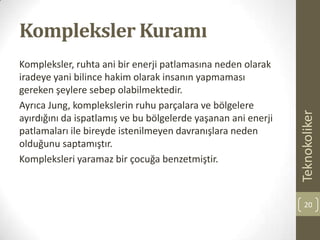Kompleksler Kuramı
Kompleksler, ruhta ani bir enerji patlamasına neden olarak
iradeye yani bilince hakim olarak insanın yapmaması
gereken şeylere sebep olabilmektedir.
Ayrıca Jung, komplekslerin ruhu parçalara ve bölgelere
ayırdığını da ispatlamış ve bu bölgelerde yaşanan ani enerji
patlamaları ile bireyde istenilmeyen davranışlara neden
olduğunu saptamıştır.
Kompleksleri yaramaz bir çocuğa benzetmiştir.
Teknokoliker
20
 