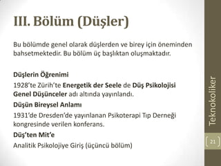 III. Bölüm (Düşler)
Bu bölümde genel olarak düşlerden ve birey için öneminden
bahsetmektedir. Bu bölüm üç başlıktan oluşmaktadır.
Düşlerin Öğrenimi
1928’te Zürih’te Energetik der Seele de Düş Psikolojisi
Genel Düşünceler adı altında yayınlandı.
Düşün Bireysel Anlamı
1931’de Dresden’de yayınlanan Psikoterapi Tıp Derneği
kongresinde verilen konferans.
Düş’ten Mit’e
Analitik Psikolojiye Giriş (üçüncü bölüm)
Teknokoliker
21
 
