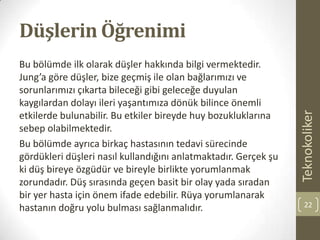 Düşlerin Öğrenimi
Bu bölümde ilk olarak düşler hakkında bilgi vermektedir.
Jung’a göre düşler, bize geçmiş ile olan bağlarımızı ve
sorunlarımızı çıkarta bileceği gibi geleceğe duyulan
kaygılardan dolayı ileri yaşantımıza dönük bilince önemli
etkilerde bulunabilir. Bu etkiler bireyde huy bozukluklarına
sebep olabilmektedir.
Bu bölümde ayrıca birkaç hastasının tedavi sürecinde
gördükleri düşleri nasıl kullandığını anlatmaktadır. Gerçek şu
ki düş bireye özgüdür ve bireyle birlikte yorumlanmak
zorundadır. Düş sırasında geçen basit bir olay yada sıradan
bir yer hasta için önem ifade edebilir. Rüya yorumlanarak
hastanın doğru yolu bulması sağlanmalıdır.
Teknokoliker
22
 