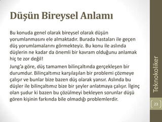 Düşün Bireysel Anlamı
Bu konuda genel olarak bireysel olarak düşün
yorumlanmasını ele almaktadır. Burada hastaları ile geçen
düş yorumlamalarını görmekteyiz. Bu konu ile aslında
düşlerin ne kadar da önemli bir kavram olduğunu anlamak
hiç te zor değil!
Jung’a göre, düş tamamen bilinçaltında gerçekleşen bir
durumdur. Bilinçaltımız karşılaşılan bir problemi çözmeye
çalışır ve bunlar bize bazen düş olarak yansır. Aslında bu
düşler ile bilinçaltımız bize bir şeyler anlatmaya çalışır. İlginç
olan şudur ki bazen bu çözülmeyi bekleyen sorunlar düşü
gören kişinin farkında bile olmadığı problemlerdir.
Teknokoliker
23
 