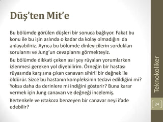 Düş’ten Mit’e
Bu bölümde görülen düşleri bir sonuca bağlıyor. Fakat bu
konu ile bu işin aslında o kadar da kolay olmadığını da
anlayabiliriz. Ayrıca bu bölümde dinleyicilerin sordukları
sorularını ve Jung’un cevaplarını görmekteyiz.
Bu bölümde dikkati çeken asıl şey rüyaları yorumlarken
izlenmesi gereken yol diyebilirim. Örneğin bir hastası
rüyasında karşısına çıkan canavarı sihirli bir değnek ile
öldürür. Sizce bu hastanın kompleksinin tedavi edildiğini mi?
Yoksa daha da derinlere mi indiğini gösterir? Buna karar
vermek için Jung canavarı ve değneği incelemiş.
Kertenkele ve ıstakoza benzeyen bir canavar neyi ifade
edebilir?
Teknokoliker
24
 