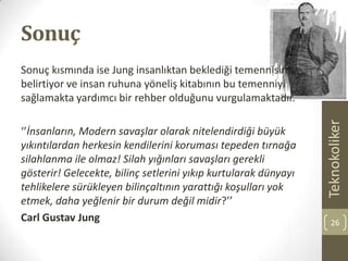 Sonuç
Sonuç kısmında ise Jung insanlıktan beklediği temennisini
belirtiyor ve insan ruhuna yöneliş kitabının bu temenniyi
sağlamakta yardımcı bir rehber olduğunu vurgulamaktadır.
‘’İnsanların, Modern savaşlar olarak nitelendirdiği büyük
yıkıntılardan herkesin kendilerini koruması tepeden tırnağa
silahlanma ile olmaz! Silah yığınları savaşları gerekli
gösterir! Gelecekte, bilinç setlerini yıkıp kurtularak dünyayı
tehlikelere sürükleyen bilinçaltının yarattığı koşulları yok
etmek, daha yeğlenir bir durum değil midir?’’
Carl Gustav Jung
Teknokoliker
26
 