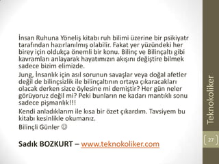 İnsan Ruhuna Yöneliş kitabı ruh bilimi üzerine bir psikiyatr
tarafından hazırlanılmış olabilir. Fakat yer yüzündeki her
birey için oldukça önemli bir konu. Bilinç ve Bilinçaltı gibi
kavramları anlayarak hayatımızın akışını değiştire bilmek
sadece bizim elimizde.
Jung, İnsanlık için asıl sorunun savaşlar veya doğal afetler
değil de bilinçsizlik ile bilinçaltının ortaya çıkaracakları
olacak derken sizce öylesine mi demiştir? Her gün neler
görüyoruz değil mi? Peki bunların ne kadarı mantıklı sonu
sadece pişmanlık!!!
Kendi anladıklarım ile kısa bir özet çıkardım. Tavsiyem bu
kitabı kesinlikle okumanız.
Bilinçli Günler 
Sadık BOZKURT – www.teknokoliker.com
Teknokoliker
27
 