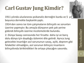 Carl Gustav Jung Kimdir?
1911 yılında uluslararası psikanaliz derneğini kurdu ve 5 yıl
boyunca dernekte başkanlık yaptı.
1914 den sonra ise tüm çalışmalarını bilinçaltı ve sorunları
üzerine yapmıştır. Bu amaçla dünyanın pek çok yerine
giderek bilinçaltı üzerine incelemelerde bulundu.
2. Dünya Savaşı sonrasında her fırsatta daha iyi ve barış
dolu dünya için duyduğu özlemini dile getirdi. Ayrıca Jung
gelecekte insanlığın asıl sorununun savaş, açlık, deprem gibi
felaketler olmadığını, asıl sorunun bilinçsiz insanların
bilinçaltında biriktirdikleri ile ortaya çıkacağını savundu.
Teknokoliker
4
 