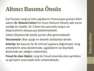 Altıncı Basıma Önsöz
Carl Gustav Jung’un tüm yapıtlarını Fransızcaya çeviren bilim
adamı Dr. Roland Cahen’nin İnsan Ruhuna Yöneliş adlı esere
yazdığı ön sözdür. Dr. Cahen bu yazısında Jung’u ve
düşüncelerini okuyucuya özetlemektedir.
Cahen Önsözün’de özetle şunları dile getirmektedir.
Yansıtmalar: Bize açtığı en önemli ufuklardan biridir.
Arketip: Bu kavram ile ilk zihinsel yapılara değinmiştir. Jung
arketiplerin zeka düzleminde, içgüdülerin ise biyolojik
düzlemde yer aldığını söylemiştir.
Freud ile olan ilişkisi: Jung ile Freud arasında olan ayrılıkları
ve görüşleri arasındaki farkı anlatmaktadır.
Teknokoliker
8
 