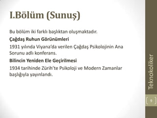 I.Bölüm (Sunuş)
Bu bölüm iki farklı başlıktan oluşmaktadır.
Çağdaş Ruhun Görünümleri
1931 yılında Viyana’da verilen Çağdaş Psikolojinin Ana
Sorunu adlı konferans.
Bilincin Yeniden Ele Geçirilmesi
1934 tarihinde Zürih’te Psikoloji ve Modern Zamanlar
başlığıyla yayınlandı.
Teknokoliker
9
 
