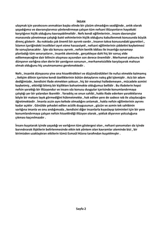 İNSAN
ulaşmak için yara cısını anmaktan başka elinde bir çözüm olmadığını sezdiğinde , anlık olarak
yaşadığımız ve davranışlarımızı yönlendirmeye çalışan tüm nefsani illüzyonların haya aki
karşılığının hiçlik olduğunu kavrayabilmelidir . Nefs kendi eğilimlerinin , insanı davranışlar
manasında yönetmeye çalış ğı ba l vehimlerinin hiçlik olduğunu kabullenmek konusunda büyük
direnç gösterir . Bu noktada çok önemli bir ayrın vardır , insanın takva konusundaki gayretleri ,
İslamın içeriğindeki incelikleri ayırt etme hassasiye , nefsani eğilimlerinin şidde ni kaybetmesi
ile sonuçlanacak r . İşte söz konusu ayrın , nefsin benlik iddiası ile insanlığa oynamayı
planladığı tüm senaryoların , insanlık aleminde , gerçekleşse dahi hiç bir sonuç elde
edilemeyeceğine dair bilincin oluşması açısından son derece önemlidir . Merhamet yoksunu bir
dünyanın varlığına olan derin bir yanılgının sonunun , merhametsizlikle karşılaşarak mahzun
olmak olduğunu hiç unutmamamız gerekmektedir .
Nefs , insanlık dünyasına yine ona hisse rdikleri ve düşündürdükleri ile nufuz etmekle kalmamış
, ile şim dilinin içerisine kendi özelliklerinin bütün detaylarını nakış gibi işlemiş r . Aciz bir adam
dediğimizde , kendisini ifade etmekten yoksun , hiç bir meseleyi halledemeyen , mücadele azmini
kaybetmiş , etkinliği bitmiş bir kişilikten bahsetmekte olduğumuz bellidir . Bu ifadelerin hepsi
nefsin yara ğı bir illüzyondur ve insanı söz konusu duygular içerisinde konumlandırmaya
çalış ğı yer bir yalandan ibare r . Yaradılış ve onun sahibi , hakkı ifade ederken yara klarına
böyle bir makanı layık görmediğini hükmetmekte , hak edilen yere de sadece rab ile ulaşılacağını
öğretmektedir . İmanla aczin aynı kefede olmadığını anlamak , hakla nefsin eğilimlerinin ayrımı
kadar açık r . Gönülde şehadet edilen acizlik duygusunun , gücün ve azmin tek sahibinin
varlığına imanla ve onu andığımızda , kendisini diğer insanlarla kıyaslayıp tatminleri için bir yere
konumlandırmaya çalışan nefsin hisse rdiği illüzyon olarak , yokluk diyarının yolculuğuna
çıkması kaçınılmazdır .
İnsanı kuşatarak içinde yaşadığı ve varlığının tüm göstergesi olan , nefsani yansımaları da içinde
barındırarak ilişkilerin belirlenmesinde etkin tek yöntem olan kavramlar aleminde bizi , bir
birimizden uzaklaş ran etkilerin tümü Esmaül Hüsna tara ndan kuşa lmış r .
Sayfa 2
 