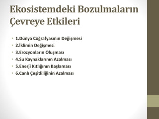 Ekosistemdeki Bozulmaların
Çevreye Etkileri
• 1.Dünya Coğrafyasının Değişmesi
• 2.İklimin Değişmesi
• 3.Erozyonların Oluşması
• 4.Su Kaynaklarının Azalması
• 5.Enerji Kıtlığının Başlaması
• 6.Canlı Çeşitliliğinin Azalması
 
