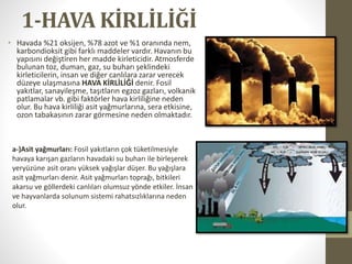 1-HAVA KİRLİLİĞİ
• Havada %21 oksijen, %78 azot ve %1 oranında nem,
karbondioksit gibi farklı maddeler vardır. Havanın bu
yapısını değiştiren her madde kirleticidir. Atmosferde
bulunan toz, duman, gaz, su buharı şeklindeki
kirleticilerin, insan ve diğer canlılara zarar verecek
düzeye ulaşmasına HAVA KİRLİLİĞİ denir. Fosil
yakıtlar, sanayileşme, taşıtların egzoz gazları, volkanik
patlamalar vb. gibi faktörler hava kirliliğine neden
olur. Bu hava kirliliği asit yağmurlarına, sera etkisine,
ozon tabakasının zarar görmesine neden olmaktadır.
a-)Asit yağmurları: Fosil yakıtların çok tüketilmesiyle
havaya karışan gazların havadaki su buharı ile birleşerek
yeryüzüne asit oranı yüksek yağışlar düşer. Bu yağışlara
asit yağmurları denir. Asit yağmurları toprağı, bitkileri
akarsu ve göllerdeki canlıları olumsuz yönde etkiler. İnsan
ve hayvanlarda solunum sistemi rahatsızlıklarına neden
olur.
 