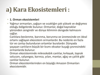 a) Kara Ekosistemleri :
• 1. Orman ekosistemleri
• Yağmur ormanları, yağışın ve sıcaklığın çok yüksek ve değişmez
olduğu bölgelerde bulunur. Ormanlar, doğal kaynaklar
yönünden zengindir ve dünya ikliminin dengede kalmasını
sağlar.
Canlılara beslenme, barınma, korunma ve üremesinde en ideal
ortamı sağlayan ekosistem ormanlardır. Bu nedenle en fazla
tür ve canlıyı bulunduran ortamlar buralardır. Dünyada
yaşayan canlıların büyük bir kısmı ekvator kuşağı çevresindeki
ormanlarda bulunur.
Orman ekosisteminde mikroskobik canlılar, kırkayak, toprak
solucanı, salyangoz, karınca, yılan, mantar, ağaç ve çalılık gibi
canlılar bulunur.
Orman ekosistemlerinden en büyüğü Amazon Ormanları
ekosistemidir.
 