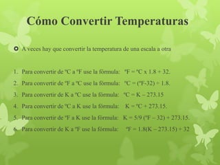 Cómo Convertir Temperaturas
 A veces hay que convertir la temperatura de una escala a otra
1. Para convertir de ºC a ºF use la fórmula: ºF = ºC x 1.8 + 32.
2. Para convertir de ºF a ºC use la fórmula: ºC = (ºF-32) ÷ 1.8.
3. Para convertir de K a ºC use la fórmula: ºC = K – 273.15
4. Para convertir de ºC a K use la fórmula: K = ºC + 273.15.
5. Para convertir de ºF a K use la fórmula: K = 5/9 (ºF – 32) + 273.15.
6. Para convertir de K a ºF use la fórmula: ºF = 1.8(K – 273.15) + 32
 
