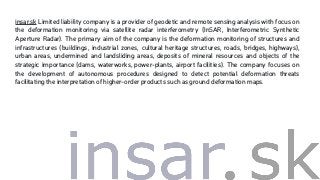 insar.sk Limited liability company is a provider of geodetic and remote sensing analysis with focus on
the deformation monitoring via satellite radar interferometry (InSAR, Interferometric Synthetic
Aperture Radar). The primary aim of the company is the deformation monitoring of structures and
infrastructures (buildings, industrial zones, cultural heritage structures, roads, bridges, highways),
urban areas, undermined and landsliding areas, deposits of mineral resources and objects of the
strategic importance (dams, waterworks, power-plants, airport facilities). The company focuses on
the development of autonomous procedures designed to detect potential deformation threats
facilitating the interpretation of higher-order products such as ground deformation maps.
 