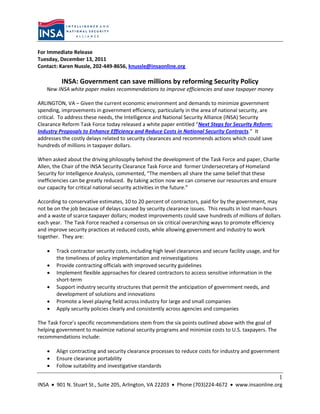 For Immediate Release
Tuesday, December 13, 2011
Contact: Karen Nussle, 202-449-8656, knussle@insaonline.org

          INSA: Government can save millions by reforming Security Policy
   New INSA white paper makes recommendations to improve efficiencies and save taxpayer money

ARLINGTON, VA – Given the current economic environment and demands to minimize government
spending, improvements in government efficiency, particularly in the area of national security, are
critical. To address these needs, the Intelligence and National Security Alliance (INSA) Security
Clearance Reform Task Force today released a white paper entitled “Next Steps for Security Reform:
Industry Proposals to Enhance Efficiency and Reduce Costs in National Security Contracts.” It
addresses the costly delays related to security clearances and recommends actions which could save
hundreds of millions in taxpayer dollars.

When asked about the driving philosophy behind the development of the Task Force and paper, Charlie
Allen, the Chair of the INSA Security Clearance Task Force and former Undersecretary of Homeland
Security for Intelligence Analysis, commented, “The members all share the same belief that these
inefficiencies can be greatly reduced. By taking action now we can conserve our resources and ensure
our capacity for critical national security activities in the future.”

According to conservative estimates, 10 to 20 percent of contractors, paid for by the government, may
not be on the job because of delays caused by security clearance issues. This results in lost man-hours
and a waste of scarce taxpayer dollars; modest improvements could save hundreds of millions of dollars
each year. The Task Force reached a consensus on six critical overarching ways to promote efficiency
and improve security practices at reduced costs, while allowing government and industry to work
together. They are:

      Track contractor security costs, including high level clearances and secure facility usage, and for
       the timeliness of policy implementation and reinvestigations
      Provide contracting officials with improved security guidelines
      Implement flexible approaches for cleared contractors to access sensitive information in the
       short-term
      Support industry security structures that permit the anticipation of government needs, and
       development of solutions and innovations
      Promote a level playing field across industry for large and small companies
      Apply security policies clearly and consistently across agencies and companies

The Task Force’s specific recommendations stem from the six points outlined above with the goal of
helping government to maximize national security programs and minimize costs to U.S. taxpayers. The
recommendations include:

      Align contracting and security clearance processes to reduce costs for industry and government
      Ensure clearance portability
      Follow suitability and investigative standards

                                                                                                         1
INSA  901 N. Stuart St., Suite 205, Arlington, VA 22203  Phone (703)224-4672  www.insaonline.org
 