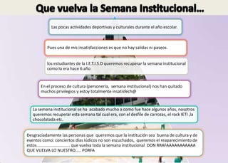 Las pocas actividades deportivas y culturales durante el año escolar.



           Pues una de mis insatisfacciones es que no hay salidas ni paseos.


           los estudiantes de la I.E.T.I.S.D queremos recuperar la semana institucional
           como lo era hace 6 año


       En el proceso de cultura (personería, semana institucional) nos han quitado
       muchos privilegios y estoy totalmente insatisfech@


   La semana institucional se ha acabado mucho a como fue hace algunos años, nosotros
   queremos recuperar esta semana tal cual era, con el desfile de carrozas, el rock IETI ,la
   chocolatada etc.


Desgraciadamente las personas que queremos que la institución sea buena de cultura y de
eventos como: conciertos días lúdicos no son escuchados, queremos el reaparecimiento de
estos............................. que vuelva toda la semana institucional DON RRAFAAAAAAAAAAA
QUE VUELVA LO NUESTRO..... PORFA
 