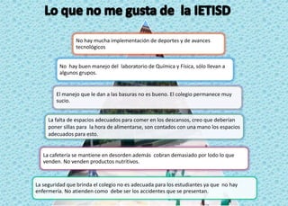 No hay mucha implementación de deportes y de avances
                tecnológicos


          No hay buen manejo del laboratorio de Química y Física, sólo llevan a
          algunos grupos.


        El manejo que le dan a las basuras no es bueno. El colegio permanece muy
        sucio.


     La falta de espacios adecuados para comer en los descansos, creo que deberían
     poner sillas para la hora de alimentarse, son contados con una mano los espacios
     adecuados para esto.


   La cafetería se mantiene en desorden además cobran demasiado por lodo lo que
   venden. No venden productos nutritivos.


La seguridad que brinda el colegio no es adecuada para los estudiantes ya que no hay
enfermería. No atienden como debe ser los accidentes que se presentan.
 
