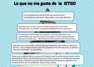 Las insatisfacciones está en la falta de recursos como:
               computadores, televisores, video-beam y mas salas didácticas



        Me parece que muchas veces el manejo de recursos no son bien
        utilizados pues no compran cosas que verdaderamente se necesitan .


        Lo mismo pasa con el rango más superior a la de los profesores ó sea
        coordinadores qué uno va y le pone una queja y no hacen absolutamente
        nada para remediar eso... No hay buena comunicación entre los directivos.


 Que haya mas zonas verdes, canchas, parques recreativos, que vuelvan a colocar las
 barritas. Que consigan material para otros deportes como tenis de mesa, el ajedrez y
 otros que propongan los estudiantes.


Pienso que se debería abrir un proceso de licitación para la tienda escolar donde se de la
posibilidad de ofertas más llamativas para los niños en precio y en variedad de alimentos.
No tanto dulce. Considero que esto afecta directamente los procesos cognitivos y de
comportamiento de los estudiantes. (tanto chicle y dulce)
 