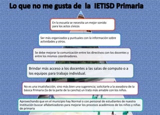 En la escuela se necesita un mejor sonido
                         para los actos cívicos


               Ser más organizados y puntuales con la información sobre
               actividades y otros.


           Se debe mejorar la comunicación entre los directivos con los docentes y
           entre los mismos coordinadores.


      Brindar más acceso a los docentes a las salas de computo o a
      los equipos para trabajo individual.


   No es una insatisfacción, sino más bien una sugerencia; solicitarle a la aseadora de la
   básica Primaria (la de la parte de la cancha) un trato más amable con los niños.


Aprovechando que en el municipio hay Normal o con personal de estudiantes de nuestra
Institución buscar alfabetizadores para mejorar los procesos académicos de los niños y niñas
de primaria
 