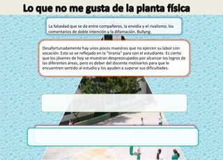La falsedad que se da entre compañeros, la envidia y el rivalismo; los
   comentarios de doble intención y la difamación. Bullyng.


Desafortunadamente hay unos pocos maestros que no ejercen su labor con
vocación. Esto se ve reflejado en la "tiranía" para con el estudiante. Es cierto
que los jóvenes de hoy se muestran despreocupados por alcanzar los logros de
las diferentes áreas, pero es deber del docente motivarlos para que le
encuentren sentido al estudio y los ayuden a superar sus dificultades.
 