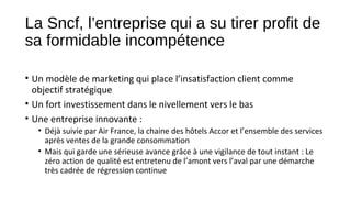 La Sncf, l’entreprise qui a su tirer profit de
sa formidable incompétence
• Un modèle de marketing qui place l’insatisfaction client comme
objectif stratégique
• Un fort investissement dans le nivellement vers le bas
• Une entreprise innovante :
• Déjà suivie par Air France, la chaine des hôtels Accor et l’ensemble des services
après ventes de la grande consommation
• Mais qui garde une sérieuse avance grâce à une vigilance de tout instant : Le
zéro action de qualité est entretenu de l’amont vers l’aval par une démarche
très cadrée de régression continue
 