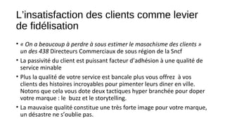 L’insatisfaction des clients comme levier
de fidélisation
• « On a beaucoup à perdre à sous estimer le masochisme des clients » 
un des 438 Directeurs Commerciaux de sous région de la Sncf
• La passivité du client est puissant facteur d’adhésion à une qualité de
service minable
• Plus la qualité de votre service est bancale plus vous offrez à vos
clients des histoires incroyables pour pimenter leurs diner en ville.
Notons que cela vous dote deux tactiques hyper branchée pour doper
votre marque : le buzz et le storytelling.
• La mauvaise qualité constitue une très forte image pour votre marque,
un désastre ne s’oublie pas.
 