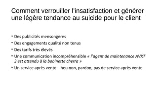 Comment verrouiller l’insatisfaction et générer
une légère tendance au suicide pour le client
• Des publicités mensongères
• Des engagements qualité non tenus
• Des tarifs très élevés
• Une communication incompréhensible « l’agent de maintenance AVXT 
3 est attendu à la bobinette cherra »
• Un service après vente… heu non, pardon, pas de service après vente
 