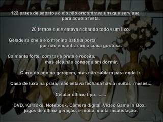 122 pares de sapatos e ela não encontrava um que servisse          122 pares de sapatos e ela não encontrava um que servisse          
para aquela festa.para aquela festa.
20 ternos e ele estava achando todos um lixo.20 ternos e ele estava achando todos um lixo.
Geladeira cheia e o menino batia a porta                                               Geladeira cheia e o menino batia a porta                                               
por não encontrar uma coisa gostosa.por não encontrar uma coisa gostosa.
Calmante forte, com tarja preta e receita,                                                Calmante forte, com tarja preta e receita,                                                
 mas eles não conseguiam dormir. mas eles não conseguiam dormir.
Carro do ano na garagem, mas não sabiam para onde ir.Carro do ano na garagem, mas não sabiam para onde ir.
Casa de luxo na praia, mas estava fechada havia muitos  meses...Casa de luxo na praia, mas estava fechada havia muitos  meses...
Celular último tipo.........Celular último tipo.........
DVD, Karaokê, Notebook, Câmera digital, Vídeo Game In Box,   DVD, Karaokê, Notebook, Câmera digital, Vídeo Game In Box,   
jogos de última geração, e muita, muita insatisfação.jogos de última geração, e muita, muita insatisfação.
 