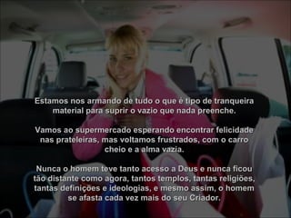 Estamos nos armando de tudo o que é tipo de tranqueiraEstamos nos armando de tudo o que é tipo de tranqueira
material para suprir o vazio que nada preenche.material para suprir o vazio que nada preenche.
Vamos ao supermercado esperando encontrar felicidadeVamos ao supermercado esperando encontrar felicidade
nas prateleiras, mas voltamos frustrados, com o carronas prateleiras, mas voltamos frustrados, com o carro
cheio e a alma vazia.cheio e a alma vazia.
Nunca o homem teve tanto acesso a Deus e nunca ficouNunca o homem teve tanto acesso a Deus e nunca ficou
tão distante como agora, tantos templos, tantas religiões,tão distante como agora, tantos templos, tantas religiões,
tantas definições e ideologias, e mesmo assim, o homemtantas definições e ideologias, e mesmo assim, o homem
se afasta cada vez mais do seu Criador.se afasta cada vez mais do seu Criador.
 