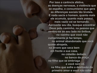 Por isso a carência afetiva,Por isso a carência afetiva,
as doenças nervosas, a violência queas doenças nervosas, a violência que
se espalha, o consumismo que gerase espalha, o consumismo que gera
as diferenças sociais tão brutais.as diferenças sociais tão brutais.
E nada sacia o homem, quanto maisE nada sacia o homem, quanto mais
ele acumula, quanto mais possui,ele acumula, quanto mais possui,
mais vazio vai se tornando.mais vazio vai se tornando.
Aproveite seu dia, busque encontrarAproveite seu dia, busque encontrar
Deus pelo caminho, na pessoa queDeus pelo caminho, na pessoa que
sentou-se ao seu lado no ônibus,sentou-se ao seu lado no ônibus,
no vizinho que você nãono vizinho que você não
cumprimenta já faz tempo,cumprimenta já faz tempo,
no animal abandonado que vocêno animal abandonado que você
quase atropela,quase atropela,
na árvore que seca bemna árvore que seca bem
em frente a sua casa,em frente a sua casa,
no cidadão deitadono cidadão deitado
no banco da praça ,no banco da praça ,
no filho que se embriagano filho que se embriaga
e você nem vê,e você nem vê,
na filha que sofre a desilusão dona filha que sofre a desilusão do
primeiro amor e você não sabe.primeiro amor e você não sabe.
 